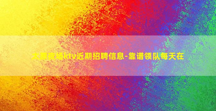 太原夜场ktv近期招聘信息-靠谱领队每天在